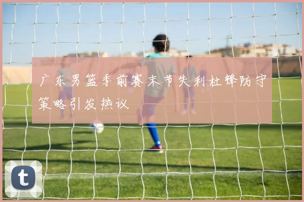 广东男篮季前赛末节失利杜锋防守策略引发热议